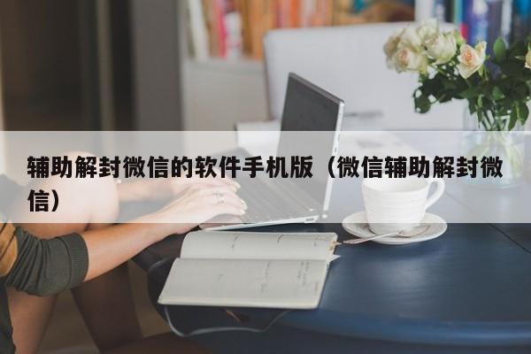 辅助解封微信的软件手机版（微信辅助解封微信）