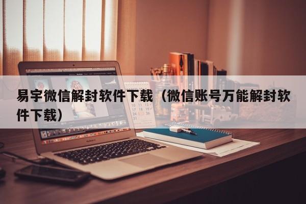 易宇微信解封软件下载（微信账号万能解封软件下载）