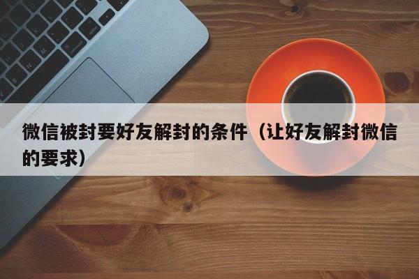 微信被封要好友解封的条件（让好友解封微信的要求）