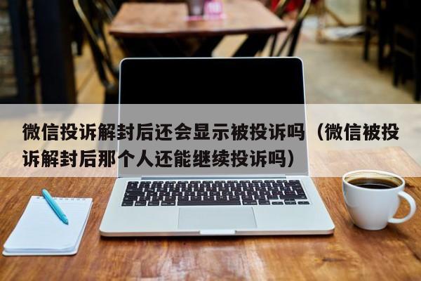 微信投诉解封后还会显示被投诉吗（微信被投诉解封后那个人还能继续投诉吗）