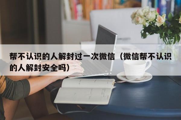 帮不认识的人解封过一次微信（微信帮不认识的人解封安全吗）