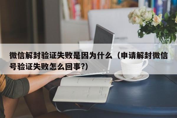 微信解封验证失败是因为什么（申请解封微信号验证失败怎么回事?）