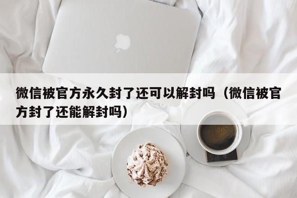 微信被官方永久封了还可以解封吗（微信被官方封了还能解封吗）