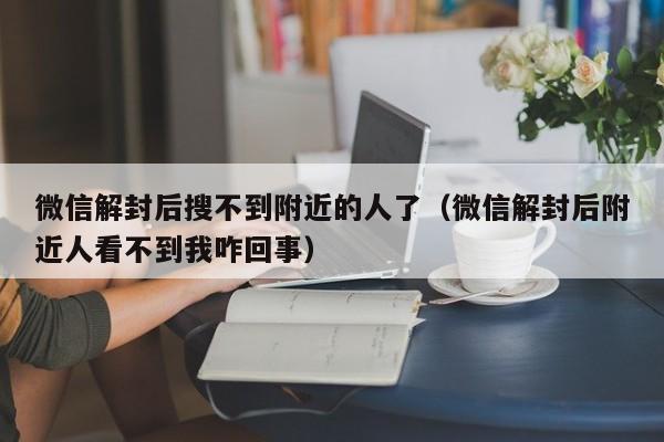 微信解封后搜不到附近的人了（微信解封后附近人看不到我咋回事）