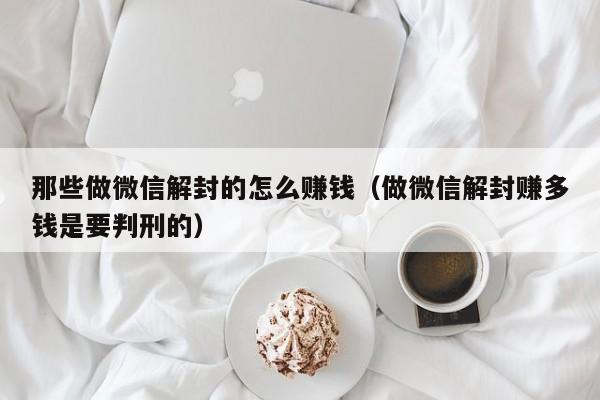 那些做微信解封的怎么赚钱（做微信解封赚多钱是要判刑的）