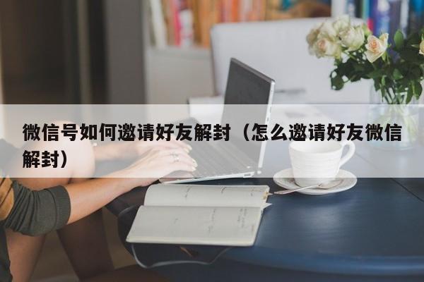 微信号如何邀请好友解封（怎么邀请好友微信解封）