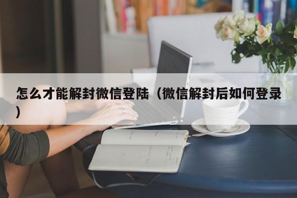 怎么才能解封微信登陆（微信解封后如何登录）