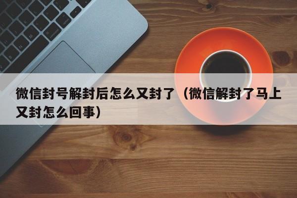 微信封号解封后怎么又封了（微信解封了马上又封怎么回事）