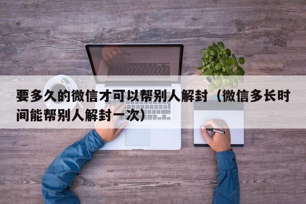 要多久的微信才可以帮别人解封（微信多长时间能帮别人解封一次）