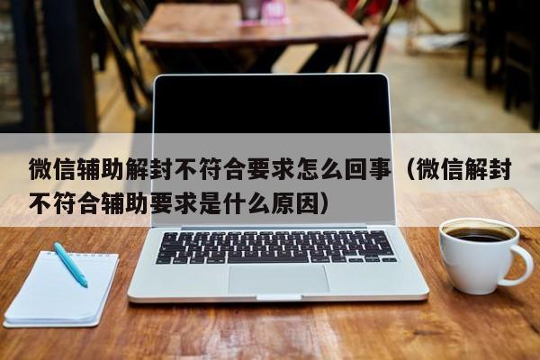 微信辅助解封不符合要求怎么回事（微信解封不符合辅助要求是什么原因）