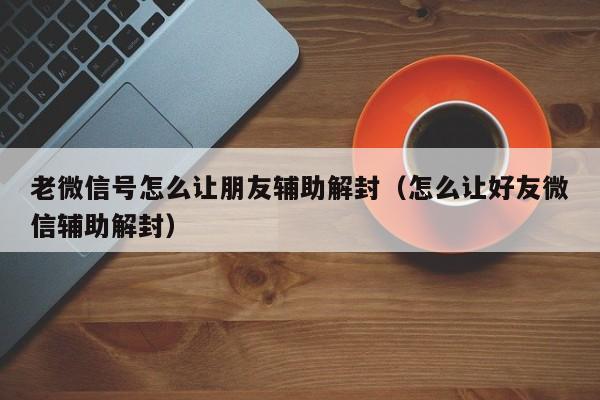 老微信号怎么让朋友辅助解封（怎么让好友微信辅助解封）