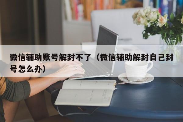 微信辅助账号解封不了（微信辅助解封自己封号怎么办）