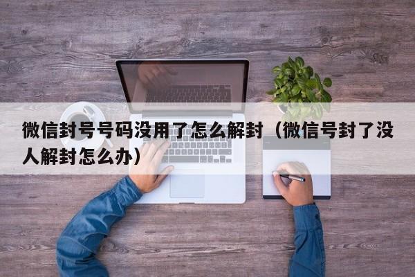 微信封号号码没用了怎么解封（微信号封了没人解封怎么办）