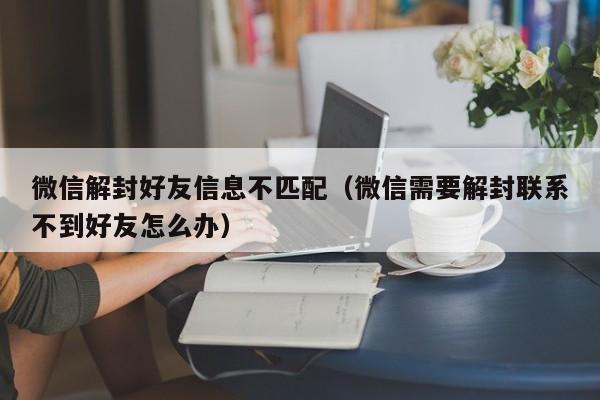 微信解封好友信息不匹配（微信需要解封联系不到好友怎么办）