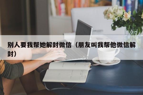 别人要我帮她解封微信（朋友叫我帮他微信解封）