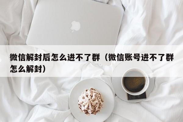 微信解封后怎么进不了群（微信账号进不了群怎么解封）