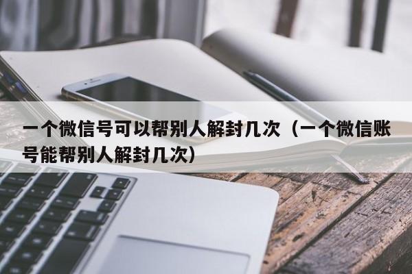 一个微信号可以帮别人解封几次（一个微信账号能帮别人解封几次）