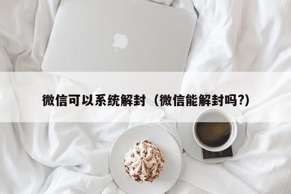 微信可以系统解封（微信能解封吗?）