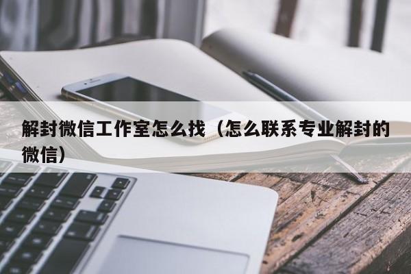 解封微信工作室怎么找（怎么联系专业解封的微信）