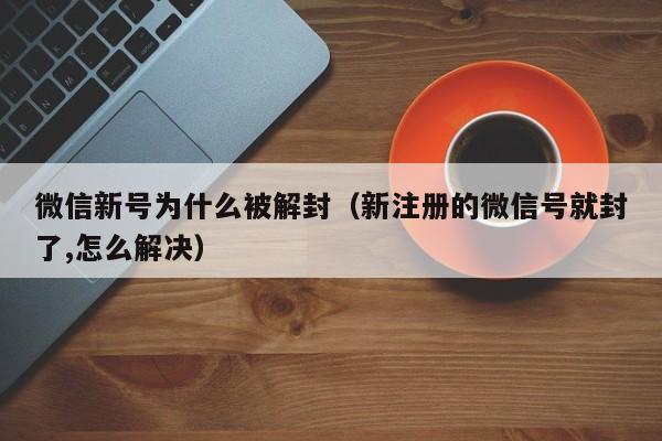 微信新号为什么被解封（新注册的微信号就封了,怎么解决）