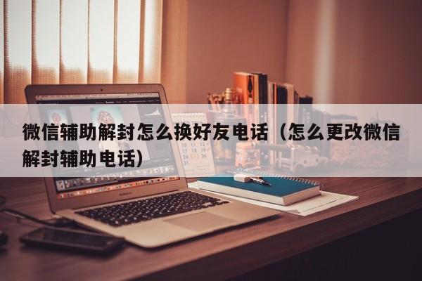 微信辅助解封怎么换好友电话（怎么更改微信解封辅助电话）