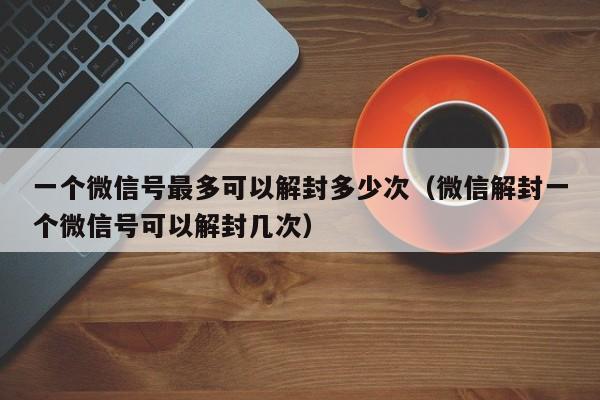 一个微信号最多可以解封多少次（微信解封一个微信号可以解封几次）