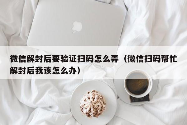 微信解封后要验证扫码怎么弄（微信扫码帮忙解封后我该怎么办）