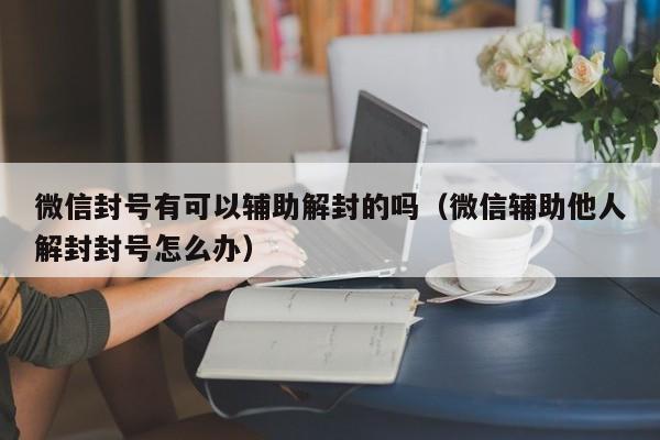 微信封号有可以辅助解封的吗（微信辅助他人解封封号怎么办）