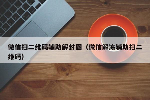 微信扫二维码辅助解封图（微信解冻辅助扫二维码）