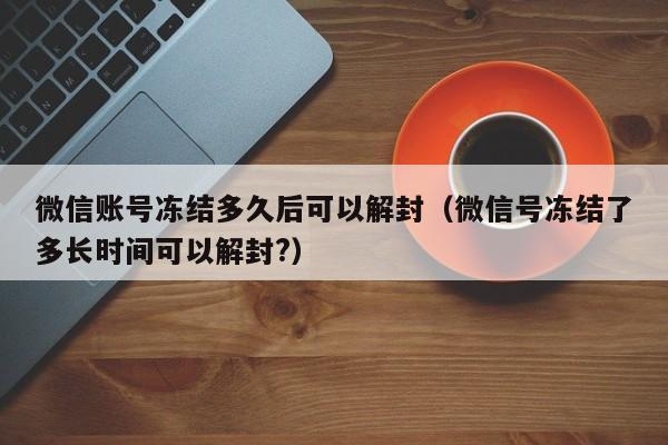 微信账号冻结多久后可以解封（微信号冻结了多长时间可以解封?）