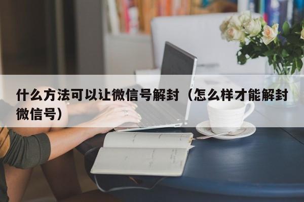 什么方法可以让微信号解封（怎么样才能解封微信号）