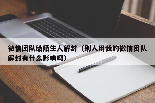 微信团队给陌生人解封（别人用我的微信团队解封有什么影响吗）