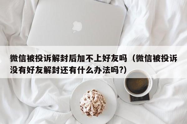 微信被投诉解封后加不上好友吗（微信被投诉没有好友解封还有什么办法吗?）