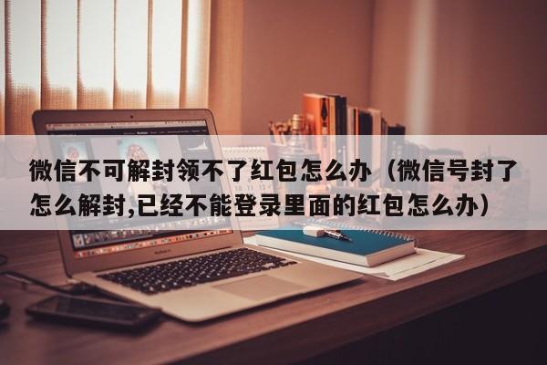 微信不可解封领不了红包怎么办（微信号封了怎么解封,已经不能登录里面的红包怎么办）