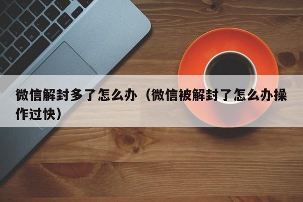 微信解封多了怎么办（微信被解封了怎么办操作过快）