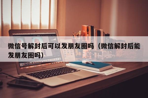 微信号解封后可以发朋友圈吗（微信解封后能发朋友圈吗）