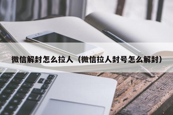 微信解封怎么拉人（微信拉人封号怎么解封）