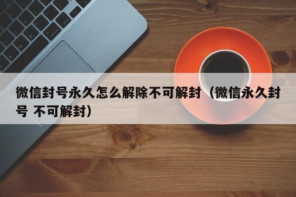 微信封号永久怎么解除不可解封（微信永久封号 不可解封）