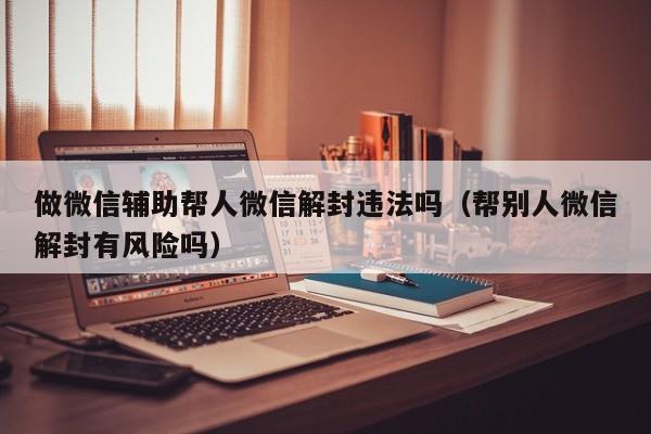 做微信辅助帮人微信解封违法吗（帮别人微信解封有风险吗）