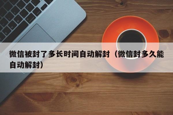 微信被封了多长时间自动解封（微信封多久能自动解封）