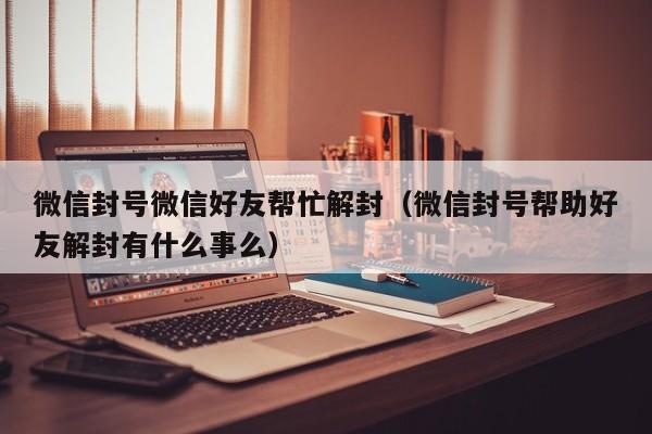 微信封号微信好友帮忙解封（微信封号帮助好友解封有什么事么）