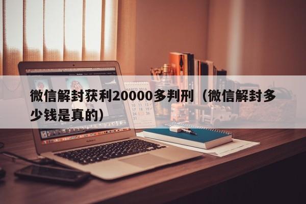 微信解封获利20000多判刑（微信解封多少钱是真的）