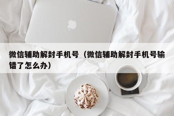 微信辅助解封手机号（微信辅助解封手机号输错了怎么办）