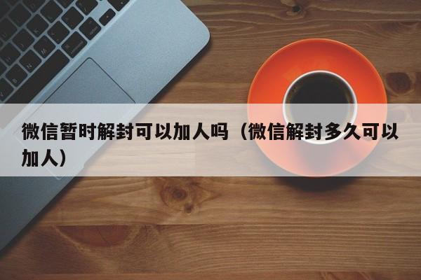 微信暂时解封可以加人吗（微信解封多久可以加人）