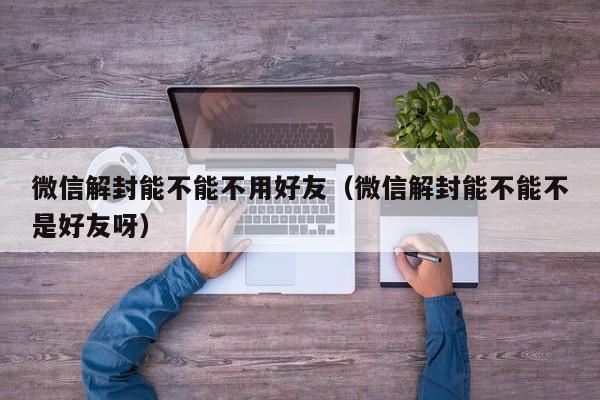 微信解封能不能不用好友（微信解封能不能不是好友呀）