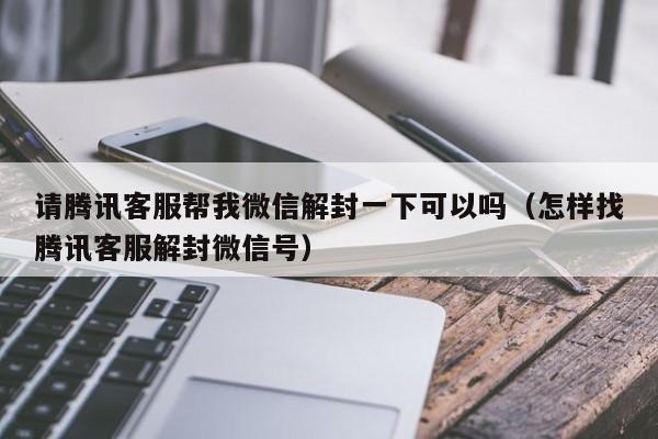 请腾讯客服帮我微信解封一下可以吗（怎样找腾讯客服解封微信号）