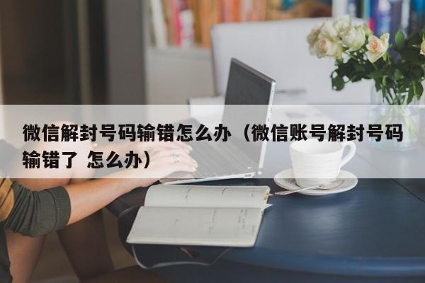 微信解封号码输错怎么办（微信账号解封号码输错了 怎么办）