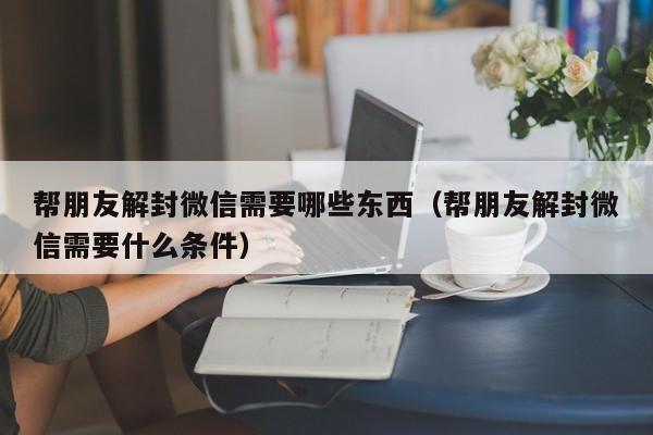 帮朋友解封微信需要哪些东西（帮朋友解封微信需要什么条件）