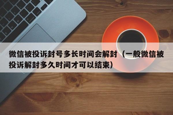 微信被投诉封号多长时间会解封（一般微信被投诉解封多久时间才可以结束）