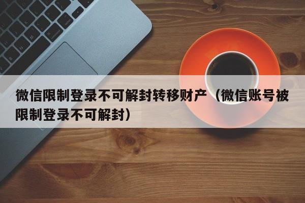 微信限制登录不可解封转移财产（微信账号被限制登录不可解封）